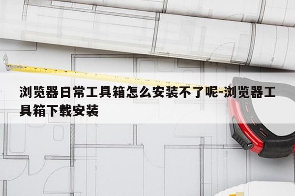 浏览器日常工具箱怎么安装不了呢-浏览器工具箱下载安装