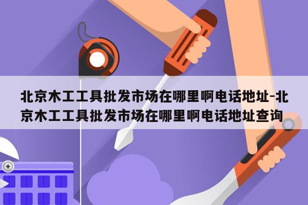 北京木工工具批发市场在哪里啊电话地址-北京木工工具批发市场在哪里啊电话地址查询