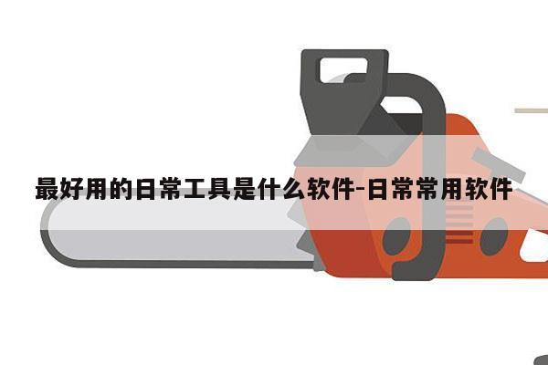 最好用的日常工具是什么软件-日常常用软件
