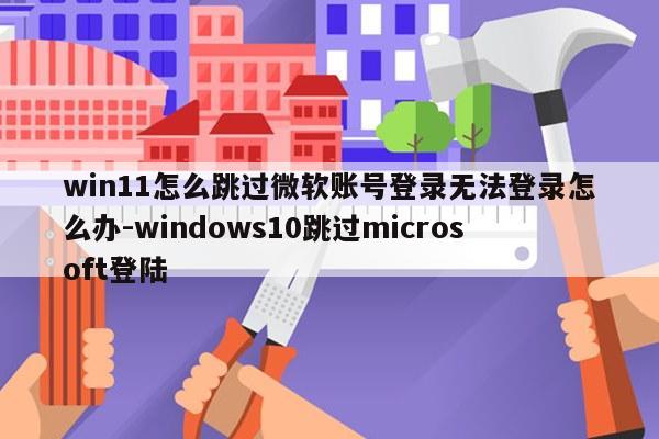 win11怎么跳过微软账号登录无法登录怎么办-windows10跳过microsoft登陆