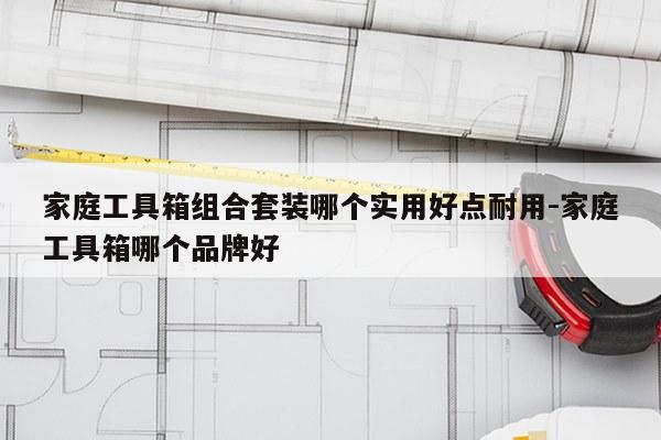 家庭工具箱组合套装哪个实用好点耐用-家庭工具箱哪个品牌好