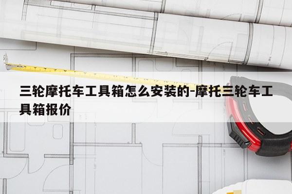 三轮摩托车工具箱怎么安装的-摩托三轮车工具箱报价
