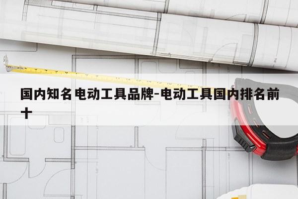国内知名电动工具品牌-电动工具国内排名前十