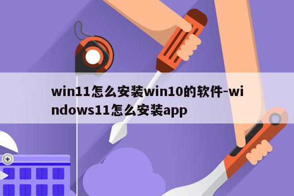 win11怎么安装win10的软件-windows11怎么安装app