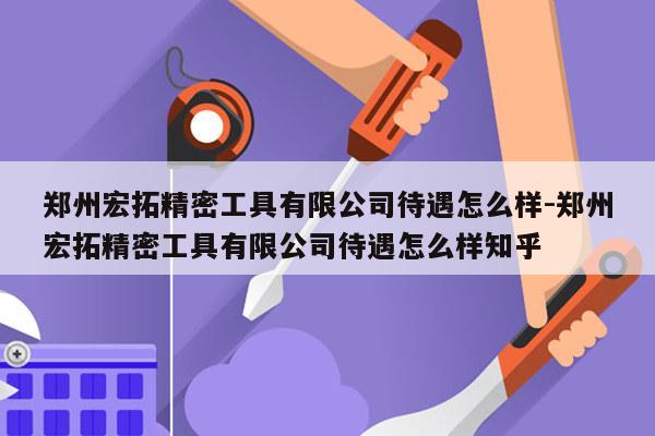 郑州宏拓精密工具有限公司待遇怎么样-郑州宏拓精密工具有限公司待遇怎么样知乎
