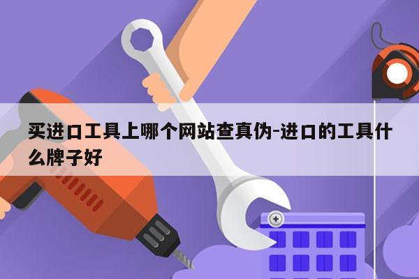 买进口工具上哪个网站查真伪-进口的工具什么牌子好