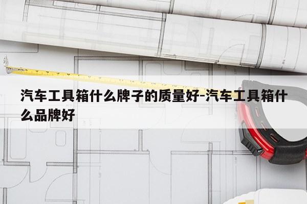 汽车工具箱什么牌子的质量好-汽车工具箱什么品牌好