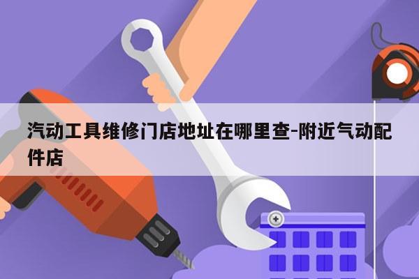 汽动工具维修门店地址在哪里查-附近气动配件店