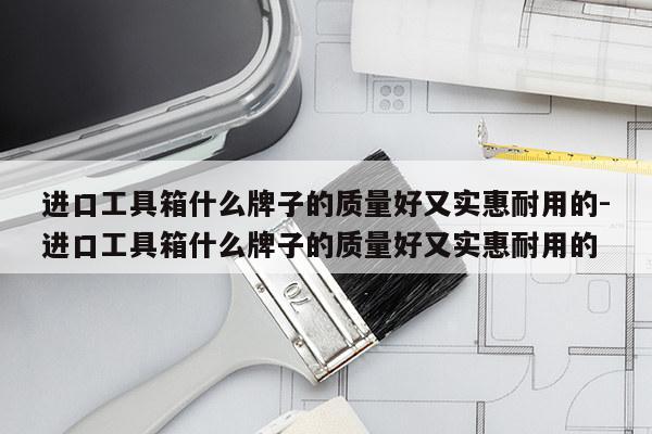 进口工具箱什么牌子的质量好又实惠耐用的-进口工具箱什么牌子的质量好又实惠耐用的