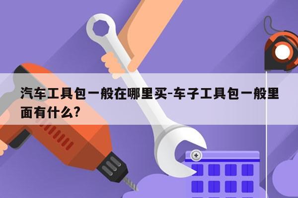 汽车工具包一般在哪里买-车子工具包一般里面有什么?