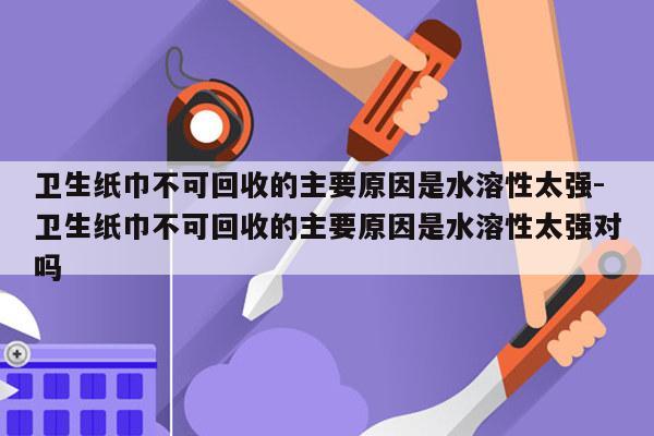 卫生纸巾不可回收的主要原因是水溶性太强-卫生纸巾不可回收的主要原因是水溶性太强对吗
