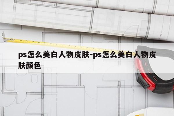 ps怎么美白人物皮肤-ps怎么美白人物皮肤颜色