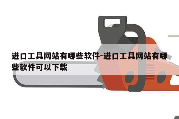 进口工具网站有哪些软件-进口工具网站有哪些软件可以下载