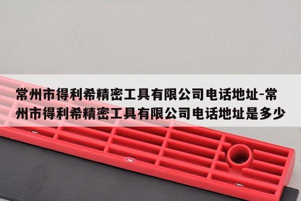 常州市得利希精密工具有限公司电话地址-常州市得利希精密工具有限公司电话地址是多少