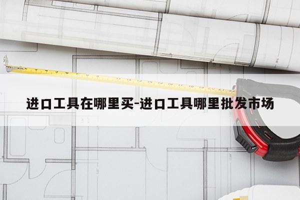 进口工具在哪里买-进口工具哪里批发市场
