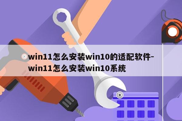 win11怎么安装win10的适配软件-win11怎么安装win10系统
