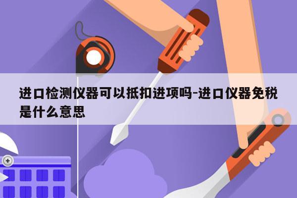 进口检测仪器可以抵扣进项吗-进口仪器免税是什么意思