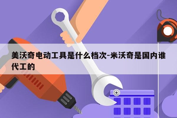 美沃奇电动工具是什么档次-米沃奇是国内谁代工的