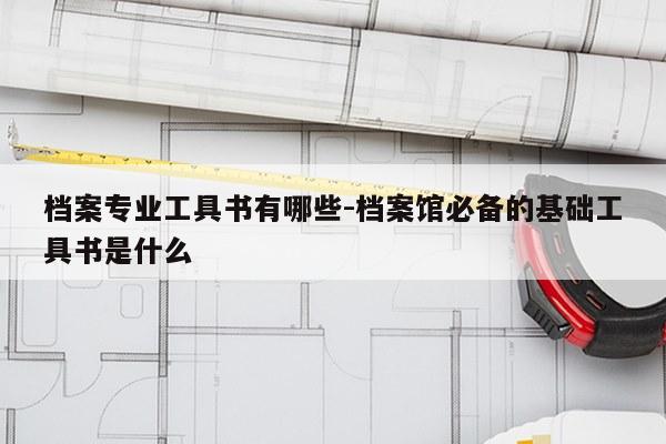 档案专业工具书有哪些-档案馆必备的基础工具书是什么
