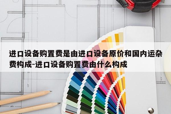 进口设备购置费是由进口设备原价和国内运杂费构成-进口设备购置费由什么构成