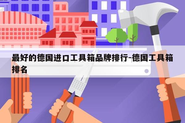 最好的德国进口工具箱品牌排行-德国工具箱排名