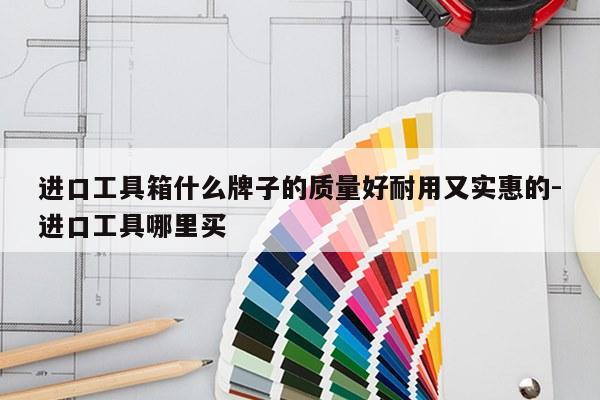 进口工具箱什么牌子的质量好耐用又实惠的-进口工具哪里买