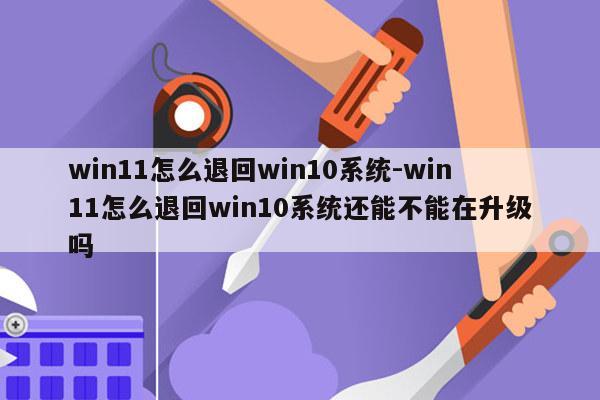 win11怎么退回win10系统-win11怎么退回win10系统还能不能在升级吗