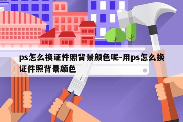 ps怎么换证件照背景颜色呢-用ps怎么换证件照背景颜色