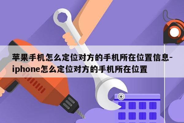 苹果手机怎么定位对方的手机所在位置信息-iphone怎么定位对方的手机所在位置
