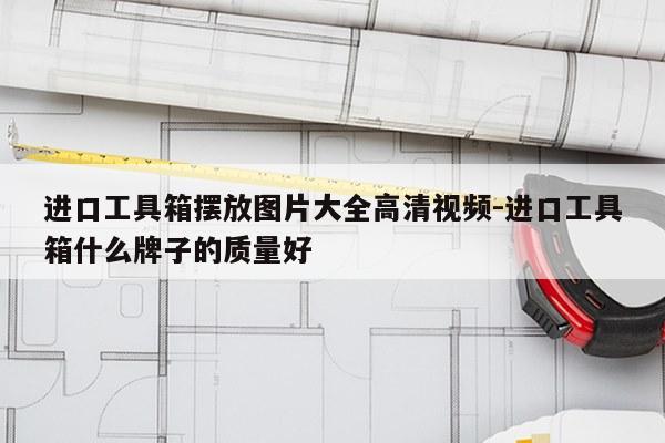 进口工具箱摆放图片大全高清视频-进口工具箱什么牌子的质量好