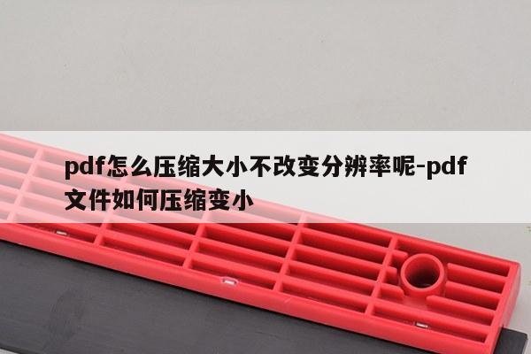 pdf怎么压缩大小不改变分辨率呢-pdf文件如何压缩变小