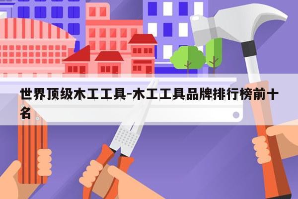 世界顶级木工工具-木工工具品牌排行榜前十名