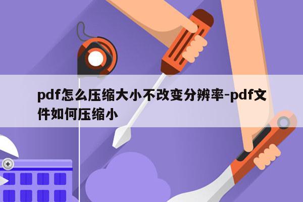 pdf怎么压缩大小不改变分辨率-pdf文件如何压缩小