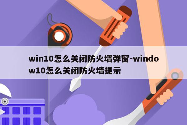 win10怎么关闭防火墙弹窗-window10怎么关闭防火墙提示