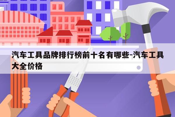 汽车工具品牌排行榜前十名有哪些-汽车工具大全价格