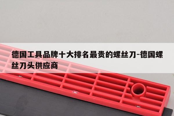 德国工具品牌十大排名最贵的螺丝刀-德国螺丝刀头供应商