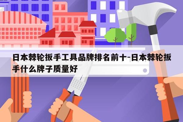 日本棘轮扳手工具品牌排名前十-日本棘轮扳手什么牌子质量好