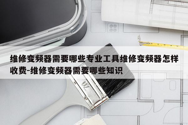 维修变频器需要哪些专业工具维修变频器怎样收费-维修变频器需要哪些知识