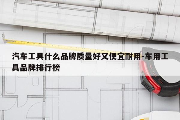 汽车工具什么品牌质量好又便宜耐用-车用工具品牌排行榜
