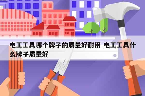 电工工具哪个牌子的质量好耐用-电工工具什么牌子质量好