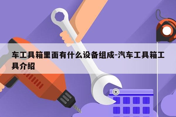 车工具箱里面有什么设备组成-汽车工具箱工具介绍