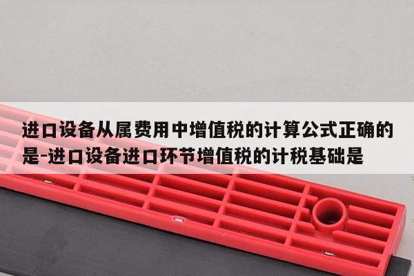 进口设备从属费用中增值税的计算公式正确的是-进口设备进口环节增值税的计税基础是