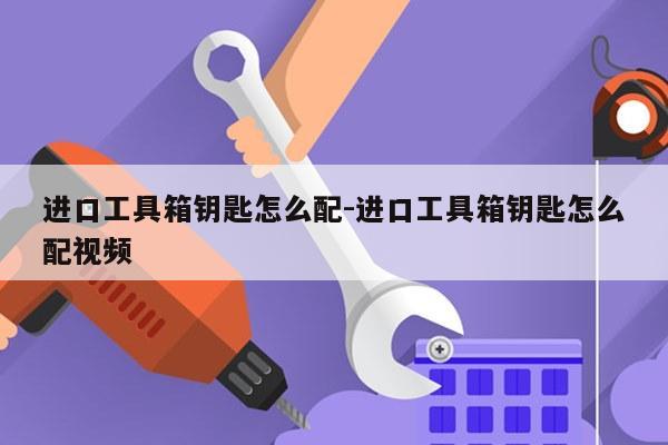 进口工具箱钥匙怎么配-进口工具箱钥匙怎么配视频