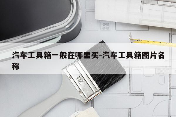 汽车工具箱一般在哪里买-汽车工具箱图片名称
