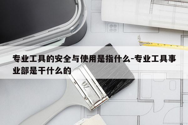 专业工具的安全与使用是指什么-专业工具事业部是干什么的