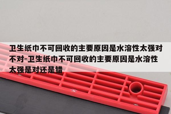 卫生纸巾不可回收的主要原因是水溶性太强对不对-卫生纸巾不可回收的主要原因是水溶性太强是对还是错