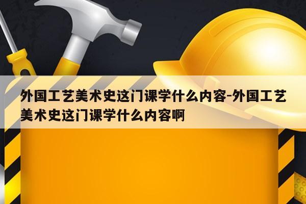 外国工艺美术史这门课学什么内容-外国工艺美术史这门课学什么内容啊