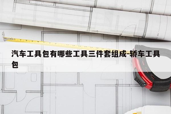 汽车工具包有哪些工具三件套组成-轿车工具包