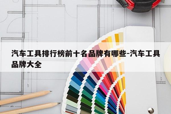汽车工具排行榜前十名品牌有哪些-汽车工具品牌大全