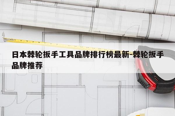 日本棘轮扳手工具品牌排行榜最新-棘轮扳手品牌推荐
